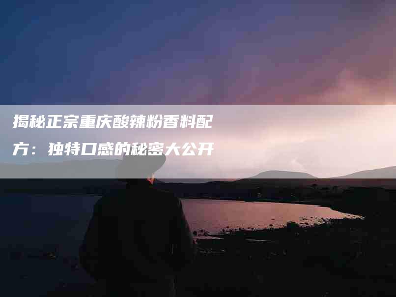 揭秘正宗重庆酸辣粉香料配方：独特口感的秘密大公开
