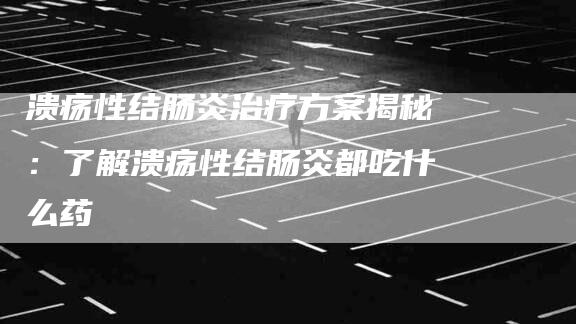 溃疡性结肠炎治疗方案揭秘：了解溃疡性结肠炎都吃什么药-住家保姆月嫂服务_家政保洁钟点工家政服务_速上门月嫂网首页