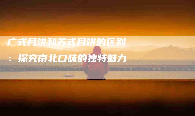 广式月饼和苏式月饼的区别：探究南北口味的独特魅力