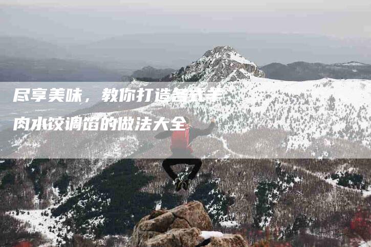 尽享美味，教你打造各式羊肉水饺调馅的做法大全-住家保姆月嫂服务_家政保洁钟点工家政服务_速上门月嫂网首页