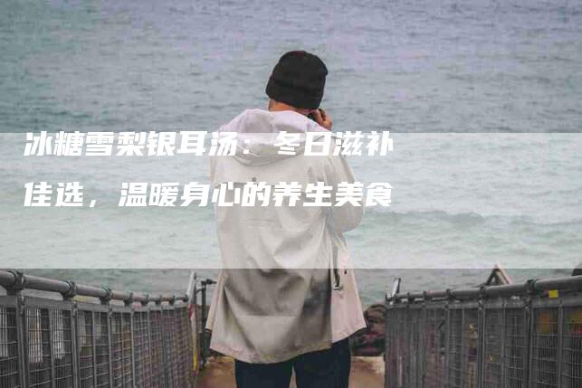 冰糖雪梨银耳汤：冬日滋补佳选，温暖身心的养生美食