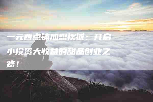 一元西点铺加盟摆摊：开启小投资大收益的甜品创业之路！-住家保姆月嫂服务_家政保洁钟点工家政服务_速上门月嫂网首页