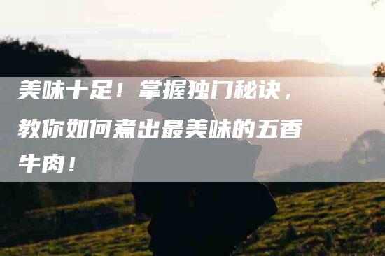 美味十足！掌握独门秘诀，教你如何煮出最美味的五香牛肉！