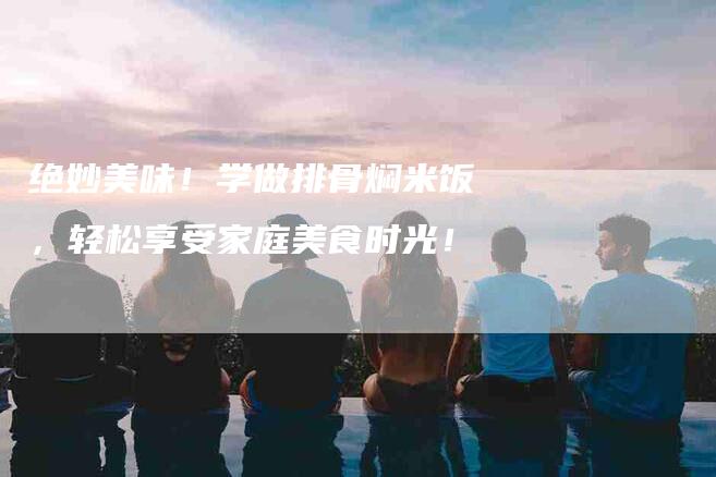 绝妙美味！学做排骨焖米饭，轻松享受家庭美食时光！-住家保姆月嫂服务_家政保洁钟点工家政服务_速上门月嫂网首页