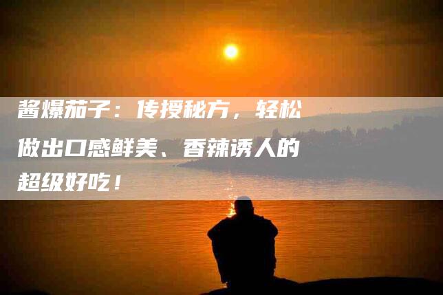 酱爆茄子：传授秘方，轻松做出口感鲜美、香辣诱人的超级好吃！