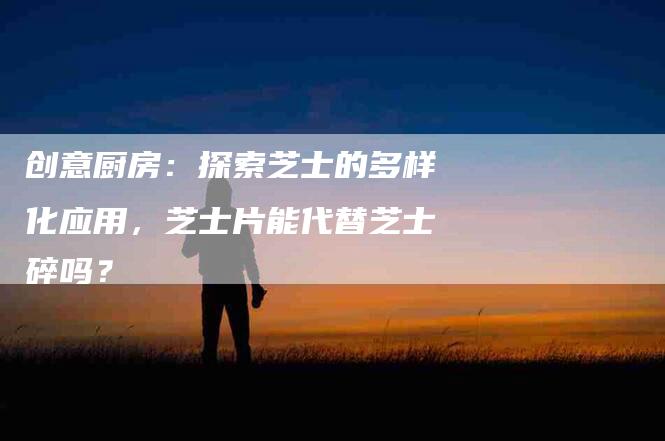 创意厨房：探索芝士的多样化应用，芝士片能代替芝士碎吗？-住家保姆月嫂服务_家政保洁钟点工家政服务_速上门月嫂网首页