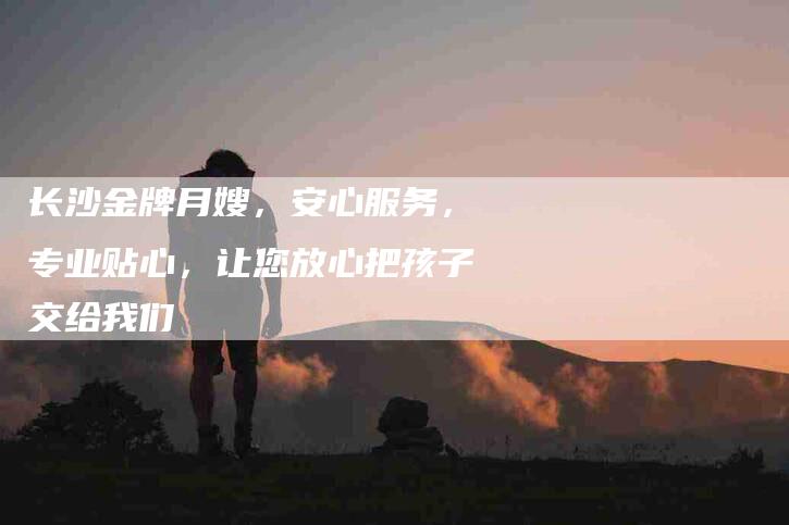 长沙金牌月嫂，安心服务，专业贴心，让您放心把孩子交给我们