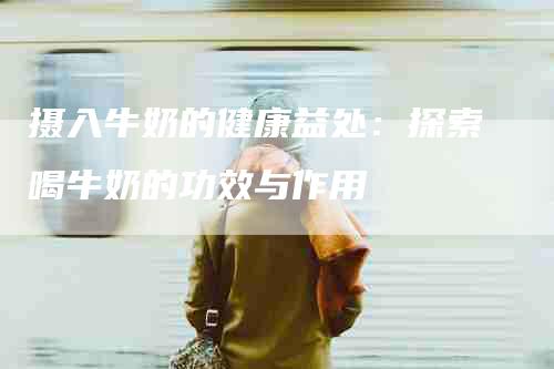 摄入牛奶的健康益处：探索喝牛奶的功效与作用-住家保姆月嫂服务_家政保洁钟点工家政服务_速上门月嫂网首页