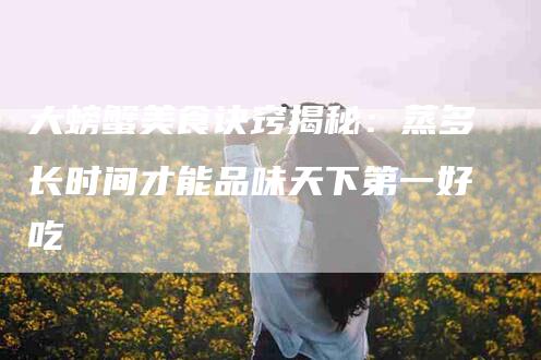 大螃蟹美食诀窍揭秘：蒸多长时间才能品味天下第一好吃-住家保姆月嫂服务_家政保洁钟点工家政服务_速上门月嫂网首页