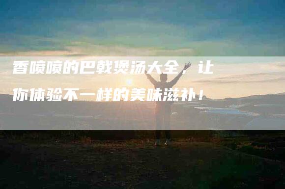 香喷喷的巴戟煲汤大全，让你体验不一样的美味滋补！-住家保姆月嫂服务_家政保洁钟点工家政服务_速上门月嫂网首页