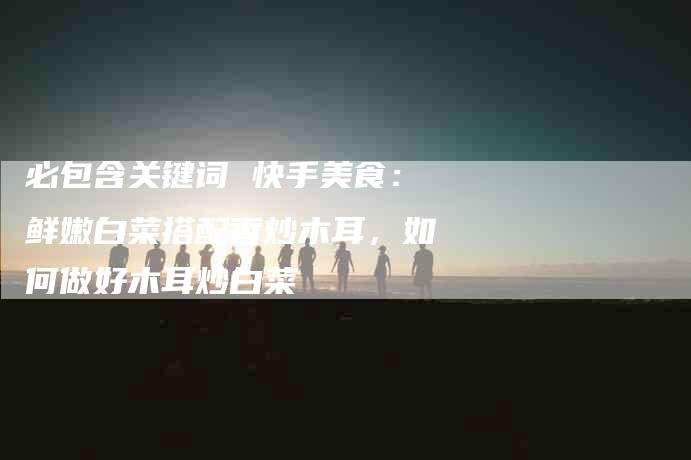 必包含关键词 快手美食：鲜嫩白菜搭配香炒木耳，如何做好木耳炒白菜