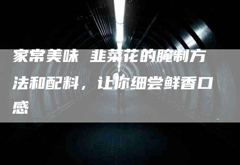 家常美味 韭菜花的腌制方法和配料，让你细尝鲜香口感