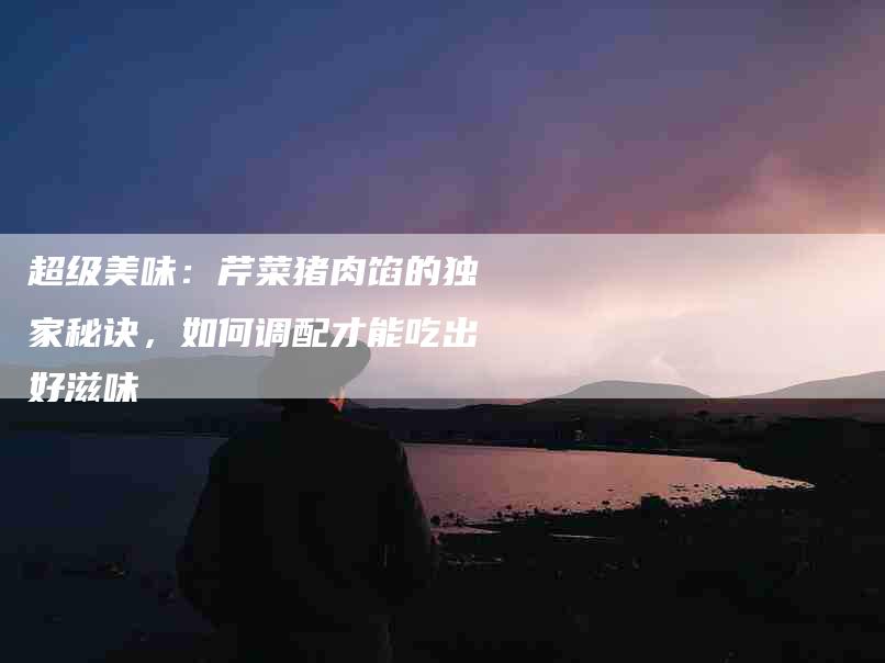 超级美味：芹菜猪肉馅的独家秘诀，如何调配才能吃出好滋味-住家保姆月嫂服务_家政保洁钟点工家政服务_速上门月嫂网首页