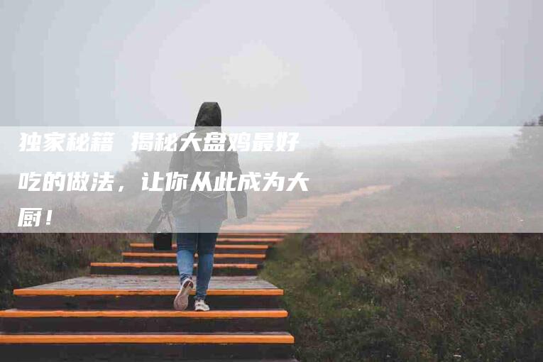 独家秘籍 揭秘大盘鸡最好吃的做法，让你从此成为大厨！-住家保姆月嫂服务_家政保洁钟点工家政服务_速上门月嫂网首页