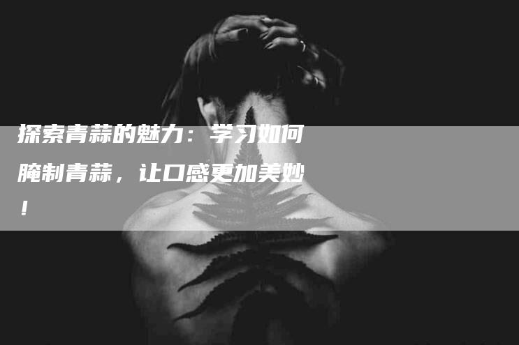 探索青蒜的魅力：学习如何腌制青蒜，让口感更加美妙！-住家保姆月嫂服务_家政保洁钟点工家政服务_速上门月嫂网首页