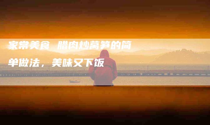 家常美食 腊肉炒莴笋的简单做法，美味又下饭-住家保姆月嫂服务_家政保洁钟点工家政服务_速上门月嫂网首页
