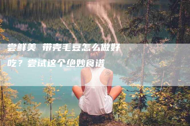 尝鲜美 带壳毛豆怎么做好吃？尝试这个绝妙食谱