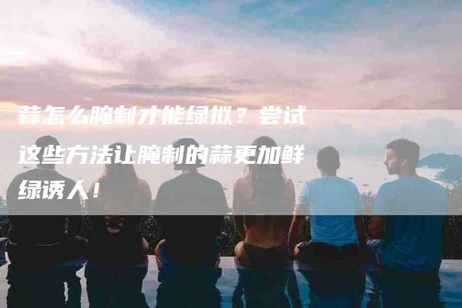 蒜怎么腌制才能绿拟？尝试这些方法让腌制的蒜更加鲜绿诱人！