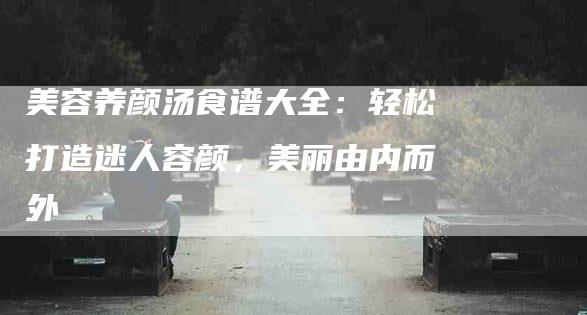 美容养颜汤食谱大全：轻松打造迷人容颜，美丽由内而外
