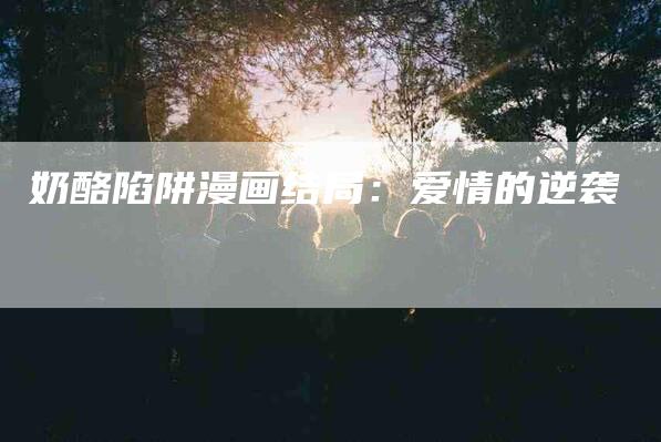 奶酪陷阱漫画结局：爱情的逆袭-住家保姆月嫂服务_家政保洁钟点工家政服务_速上门月嫂网首页