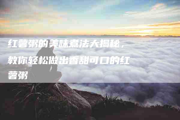 红薯粥的美味煮法大揭秘，教你轻松做出香甜可口的红薯粥