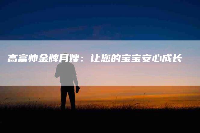 高富帅金牌月嫂：让您的宝宝安心成长-住家保姆月嫂服务_家政保洁钟点工家政服务_速上门月嫂网首页
