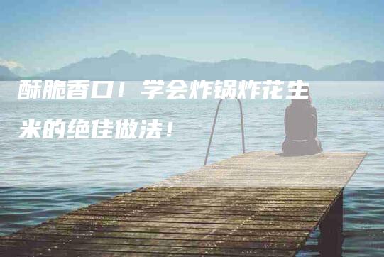 酥脆香口！学会炸锅炸花生米的绝佳做法！