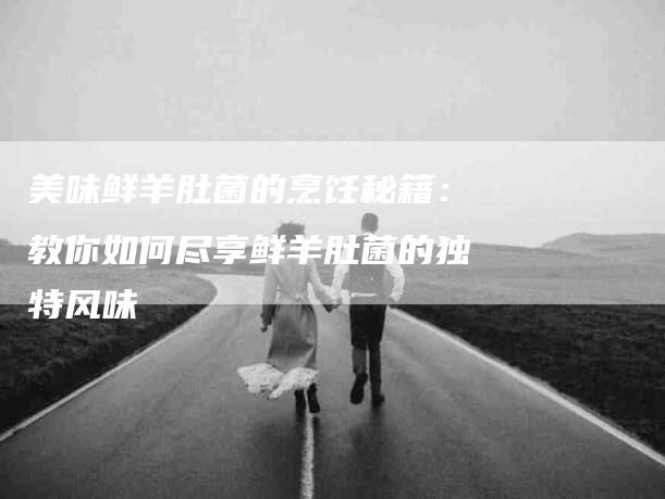 美味鲜羊肚菌的烹饪秘籍：教你如何尽享鲜羊肚菌的独特风味