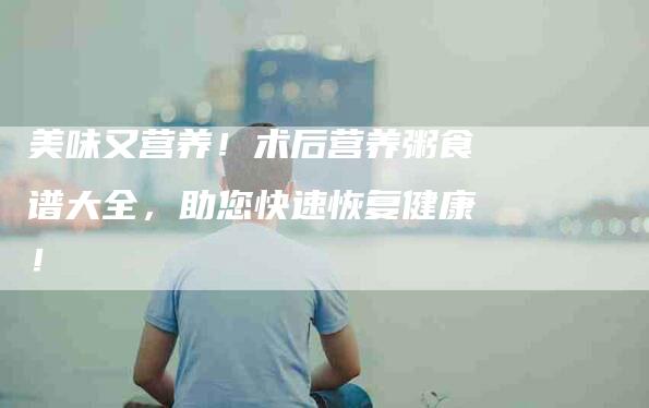 美味又营养！术后营养粥食谱大全，助您快速恢复健康！