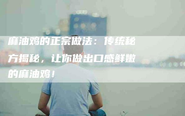 麻油鸡的正宗做法：传统秘方揭秘，让你做出口感鲜嫩的麻油鸡！