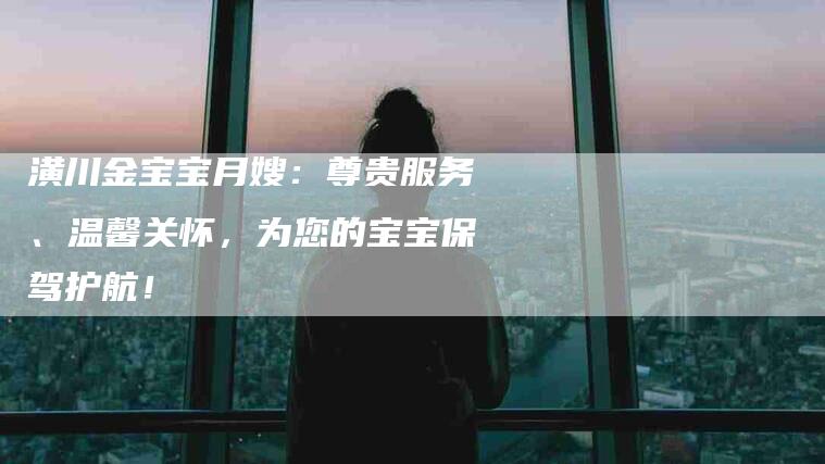 潢川金宝宝月嫂:尊贵服务、温馨关怀,为您的宝宝保驾护航!-住家保姆月嫂服务_家政保洁钟点工家政服务_速上门月嫂网首页