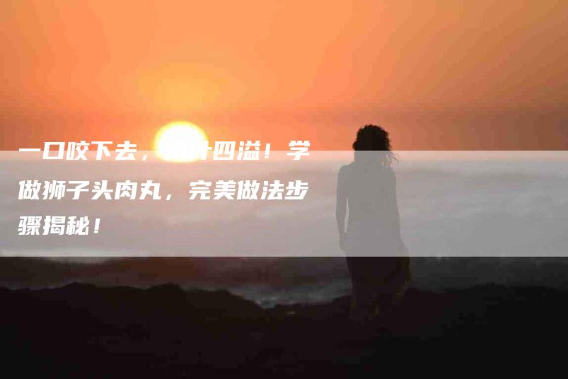 一口咬下去，肉汁四溢！学做狮子头肉丸，完美做法步骤揭秘！