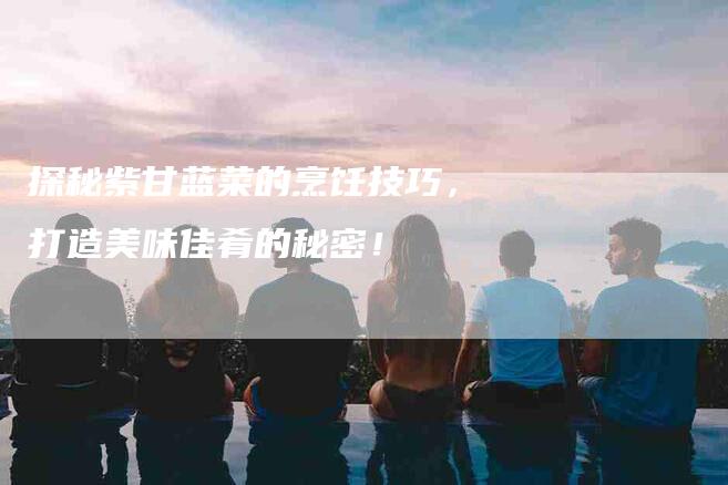 探秘紫甘蓝菜的烹饪技巧，打造美味佳肴的秘密！-住家保姆月嫂服务_家政保洁钟点工家政服务_速上门月嫂网首页