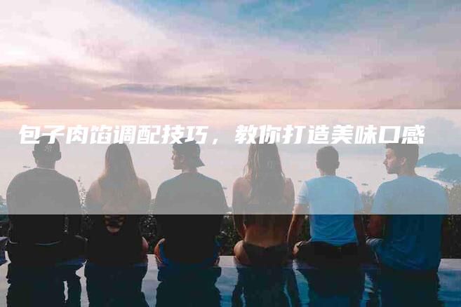 包子肉馅调配技巧，教你打造美味口感
