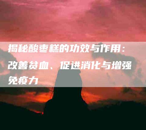 揭秘酸枣糕的功效与作用：改善贫血、促进消化与增强免疫力