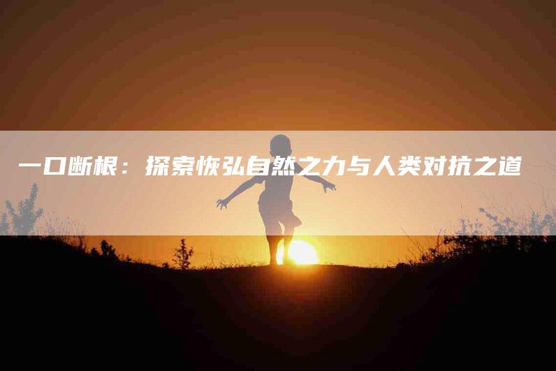 一口断根：探索恢弘自然之力与人类对抗之道-住家保姆月嫂服务_家政保洁钟点工家政服务_速上门月嫂网首页