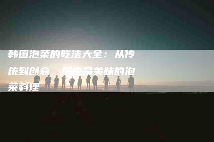 韩国泡菜的吃法大全：从传统到创意，探索最美味的泡菜料理-住家保姆月嫂服务_家政保洁钟点工家政服务_速上门月嫂网首页