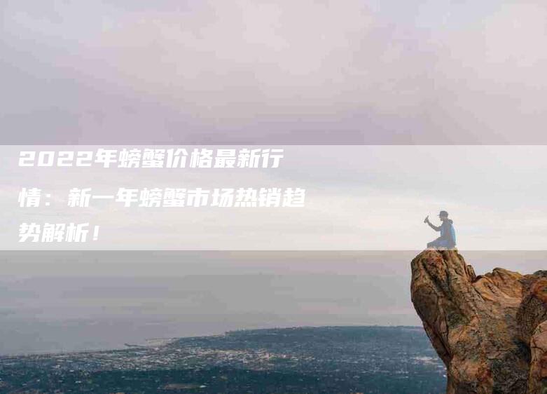 2022年螃蟹价格最新行情：新一年螃蟹市场热销趋势解析！-住家保姆月嫂服务_家政保洁钟点工家政服务_速上门月嫂网首页
