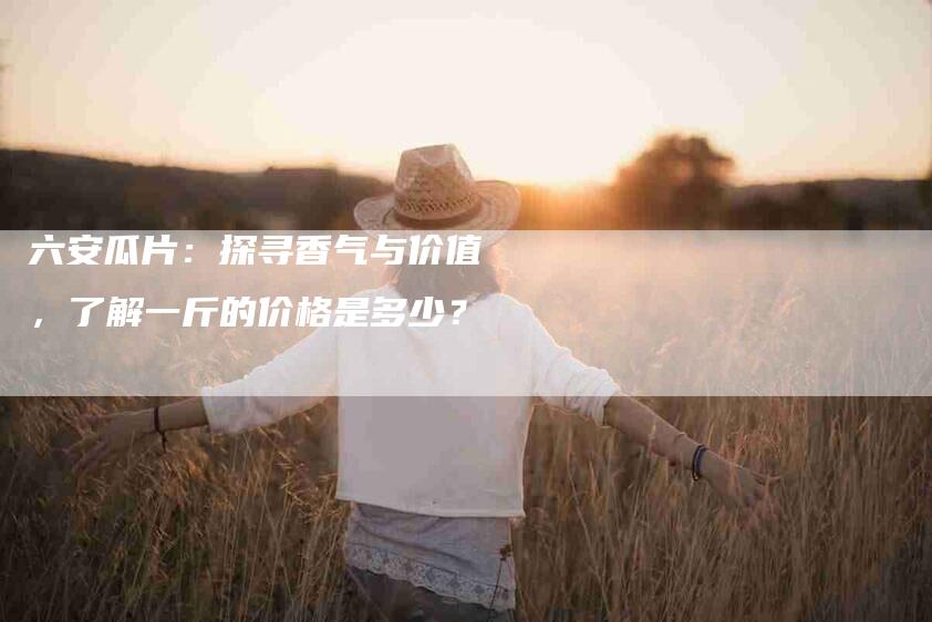 六安瓜片：探寻香气与价值，了解一斤的价格是多少？