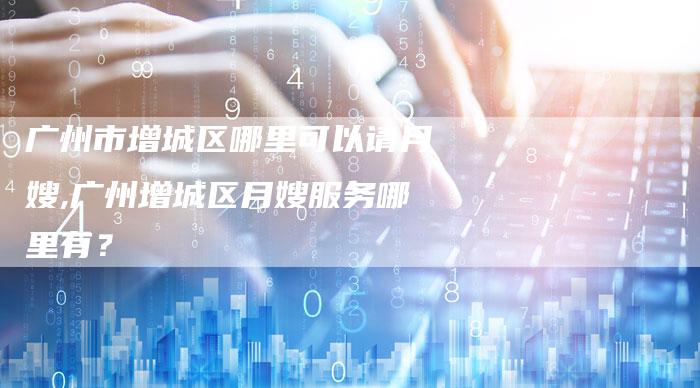 广州市增城区哪里可以请月嫂,广州增城区月嫂服务哪里有？