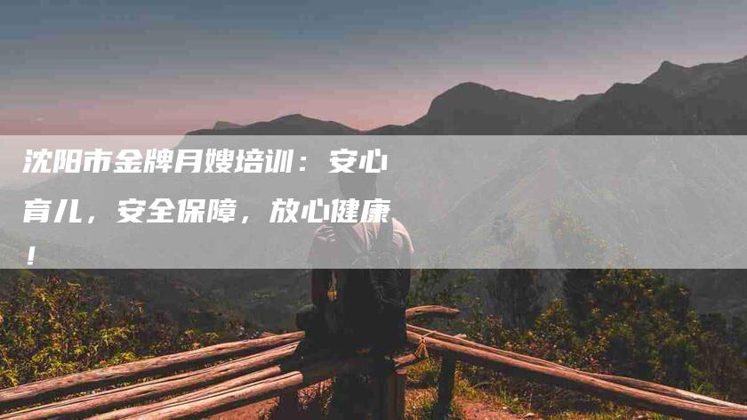 沈阳市金牌月嫂培训：安心育儿，安全保障，放心健康！