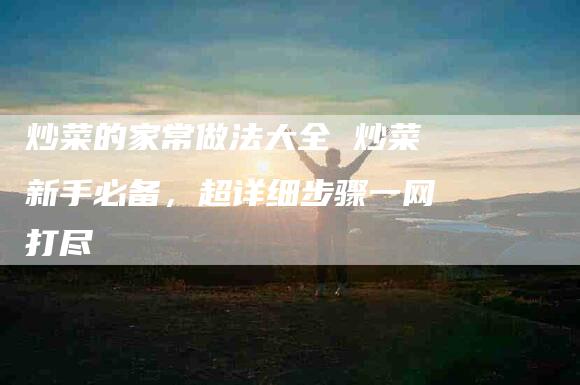 炒菜的家常做法大全 炒菜新手必备，超详细步骤一网打尽