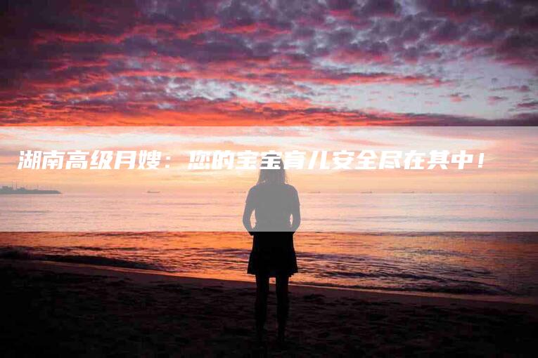湖南高级月嫂：您的宝宝育儿安全尽在其中！-住家保姆月嫂服务_家政保洁钟点工家政服务_速上门月嫂网首页