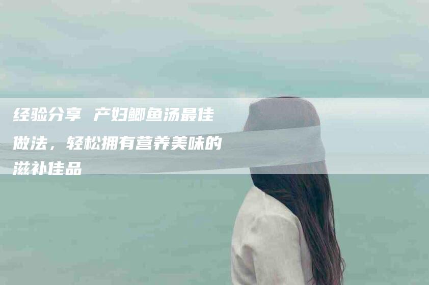 经验分享 产妇鲫鱼汤最佳做法，轻松拥有营养美味的滋补佳品