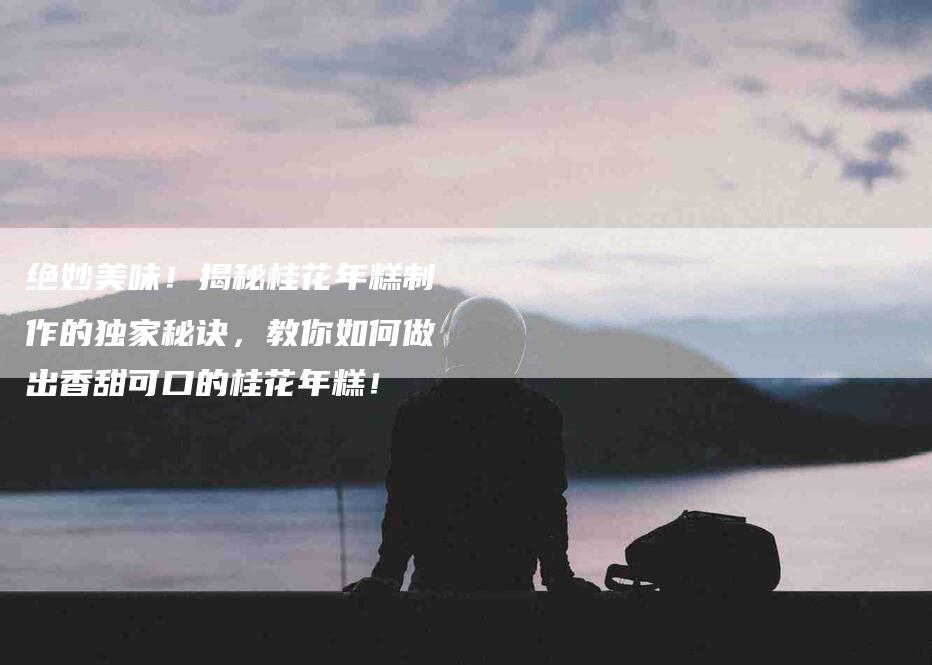 绝妙美味！揭秘桂花年糕制作的独家秘诀，教你如何做出香甜可口的桂花年糕！-住家保姆月嫂服务_家政保洁钟点工家政服务_速上门月嫂网首页