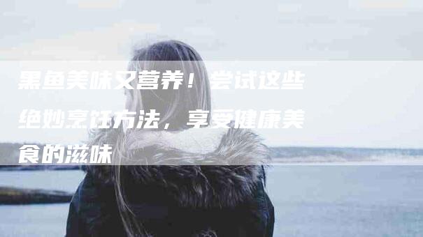 黑鱼美味又营养！尝试这些绝妙烹饪方法，享受健康美食的滋味