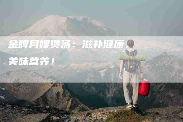 金牌月嫂煲汤：滋补健康，美味营养！-住家保姆月嫂服务_家政保洁钟点工家政服务_速上门月嫂网首页
