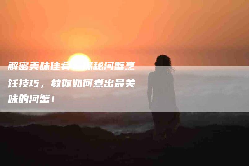 解密美味佳肴：探秘河蟹烹饪技巧，教你如何煮出最美味的河蟹！-住家保姆月嫂服务_家政保洁钟点工家政服务_速上门月嫂网首页