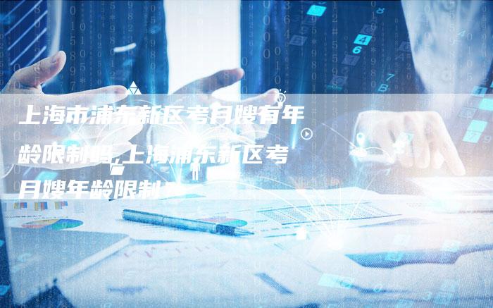 上海市浦东新区考月嫂有年龄限制吗,上海浦东新区考月嫂年龄限制？-住家保姆月嫂服务_家政保洁钟点工家政服务_速上门月嫂网首页