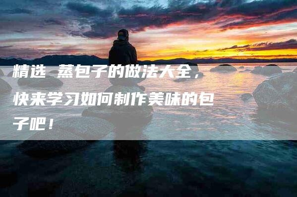 精选 蒸包子的做法大全，快来学习如何制作美味的包子吧！-住家保姆月嫂服务_家政保洁钟点工家政服务_速上门月嫂网首页
